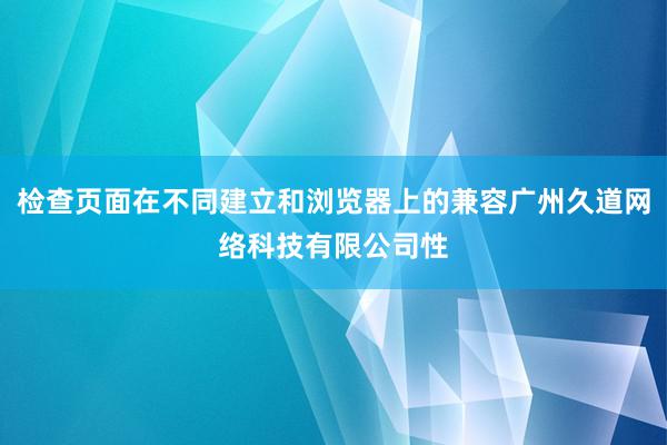 检查页面在不同建立和浏览器上的兼容广州久道网络科技有限公司性